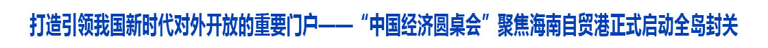 打造引领我国新时代对外开放的重要门户——“中国经济圆桌会”聚焦海南自贸港正式启动全岛封关