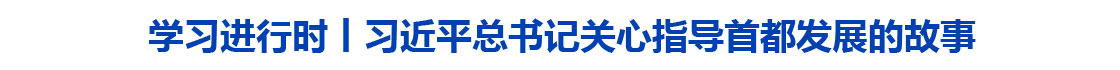 学习进行时丨习近平总书记关心指导首都发展的故事