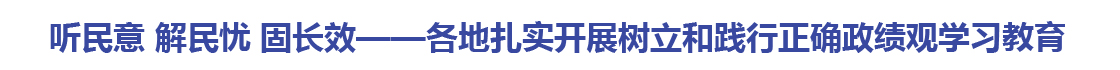 听民意 解民忧 固长效——各地扎实开展树立和践行正确政绩观学习教育