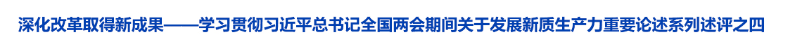 深化改革取得新成果——学习贯彻习近平总书记全国两会期间关于发展新质生产力重要论述系列述评之四